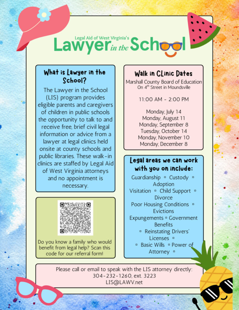 Marshall County Board of Education on 4th Street in Moundsville is hosting a monthly free legal clinic on Monday, July 14 Monday, August 11 Monday, September 8 Tuesday, October 14 Monday, November 10 Monday, December 8. CLINIC HOURS: 11 AM TO 2 PM What is Lawyer inthe School? The Lawyer in the School (LIS) program provides eligible parents and caregivers of children in public schools the opportunity to talk to and receive free, brief civil legal information or advice from a lawyer at legal clinics held onsite at county schools and public libraries. These walk-in clinics are staffed by Legal Aid of West Virginia attorneys and no appointment is necessary. To get help, contact us: 304-232-1260 ext. 3223 · LIS@lawv.net 